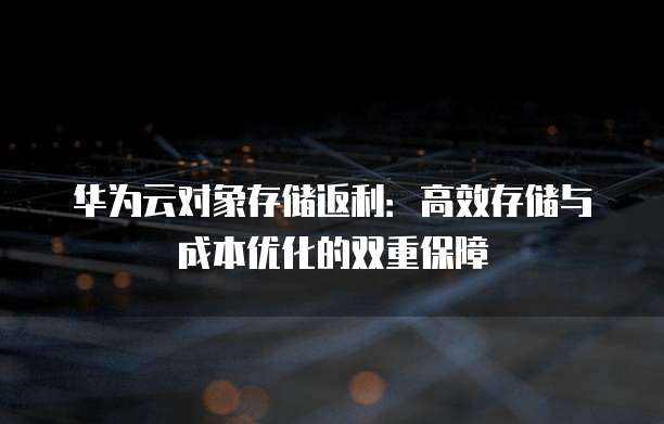 华为云对象存储返利:高效存储与成本优化的双重保障