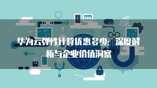 华为云弹性计算优惠多少:深度解析与企业价值洞察