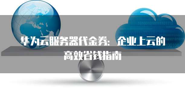 华为云服务器代金券:企业上云的高效省钱指南