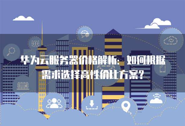 华为云服务器价格解析:如何根据需求选择高性价比方案?