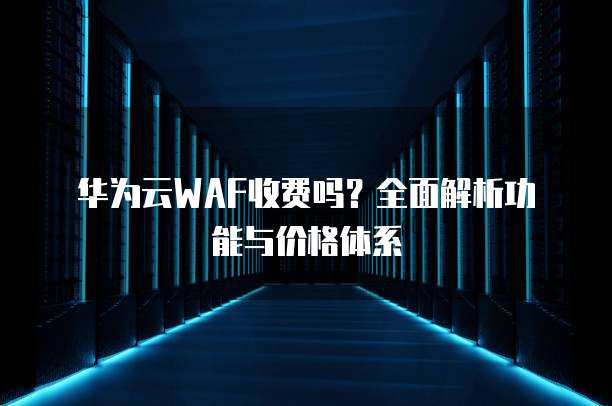 华为云WAF收费吗?全面解析功能与价格体系