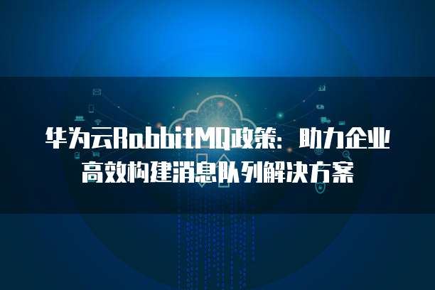 华为云RabbitMQ政策:助力企业高效构建消息队列解决方案