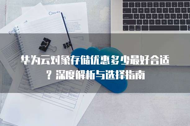 华为云对象存储优惠多少最好合适?深度解析与选择指南