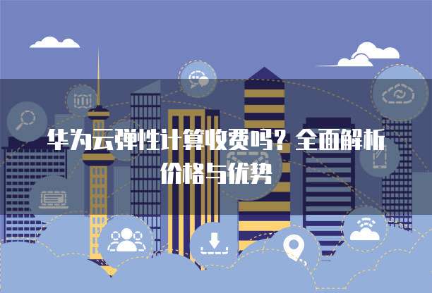 华为云弹性计算收费吗?全面解析价格与优势