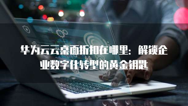 华为云云桌面折扣在哪里：解锁企业数字化转型的黄金钥匙