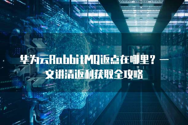 华为云RabbitMQ返点在哪里?一文讲清返利获取全攻略