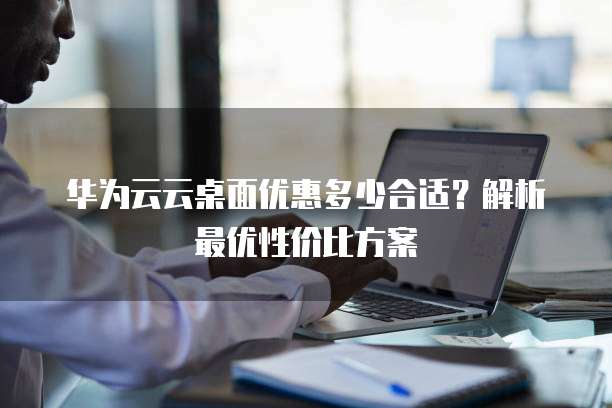 华为云云桌面优惠多少合适?解析最优性价比方案