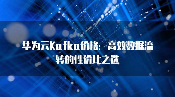 华为云Kafka价格:高效数据流转的性价比之选