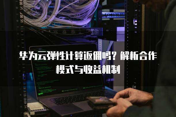 华为云弹性计算返佣吗？解析合作模式与收益机制