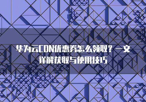 华为云CDN优惠券怎么领取?一文详解获取与使用技巧