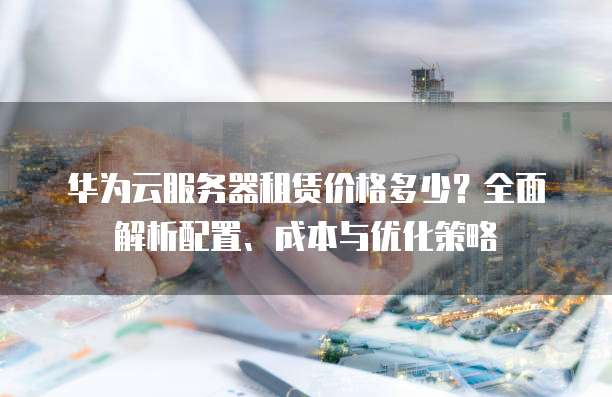 华为云服务器租赁价格多少?全面解析配置、成本与优化策略