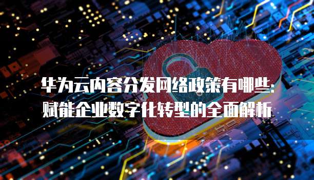 华为云内容分发网络政策有哪些:赋能企业数字化转型的全面解析