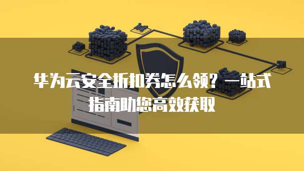 华为云安全折扣券怎么领?一站式指南助您高效获取