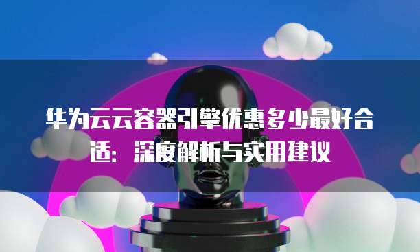 华为云云容器引擎优惠多少最好合适:深度解析与实用建议