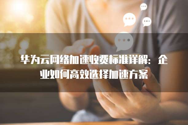 华为云网络加速收费标准详解：企业如何高效选择加速方案