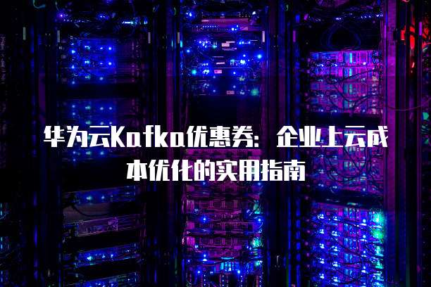华为云Kafka优惠券:企业上云成本优化的实用指南