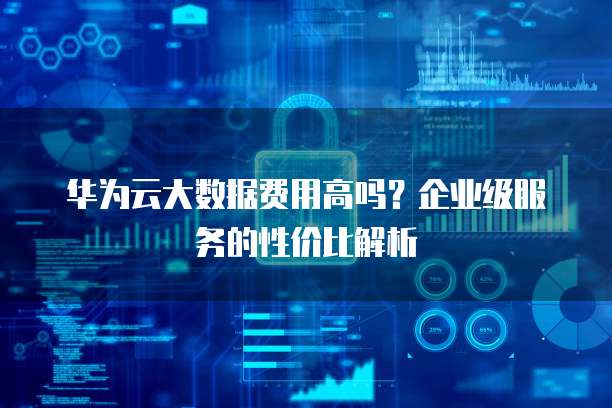 华为云大数据费用高吗?企业级服务的性价比解析