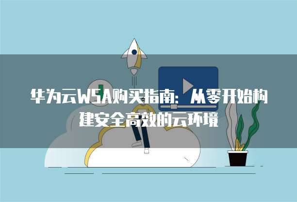 华为云WSA购买指南:从零开始构建安全高效的云环境