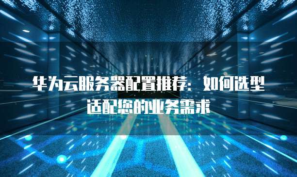 华为云服务器配置推荐:如何选型适配您的业务需求