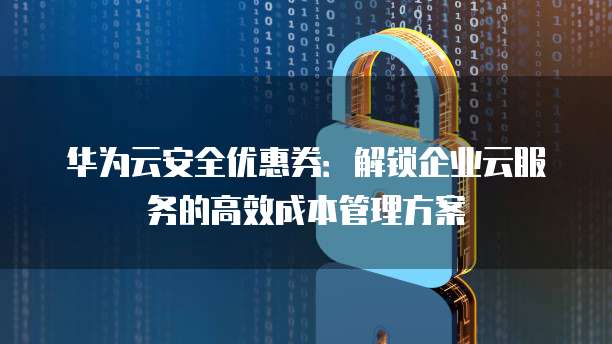 华为云安全优惠券:解锁企业云服务的高效成本管理方案