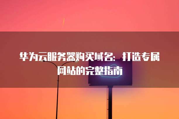 华为云服务器购买域名:打造专属网站的完整指南