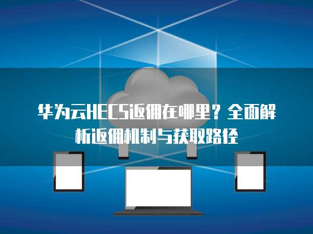 华为云HECS返佣在哪里?全面解析返佣机制与获取路径