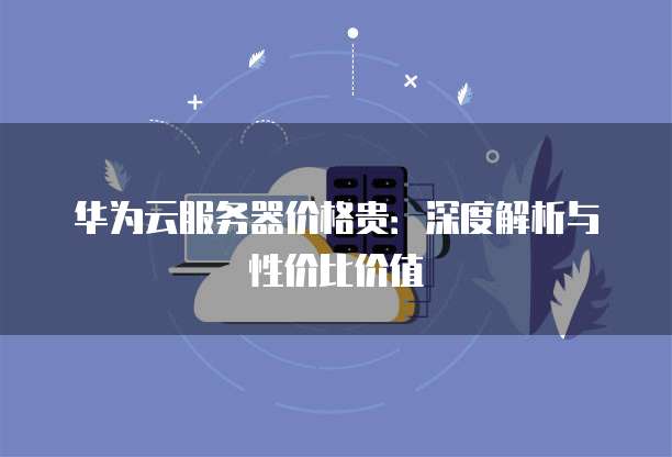 华为云服务器价格贵:深度解析与性价比价值