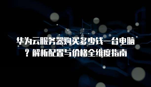 华为云服务器购买多少钱一台电脑?解析配置与价格全维度指南