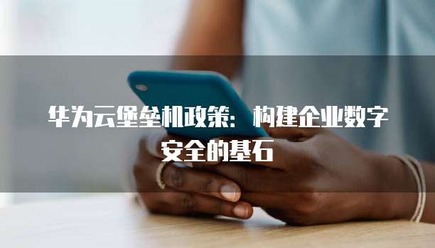 华为云堡垒机政策:构建企业数字安全的基石