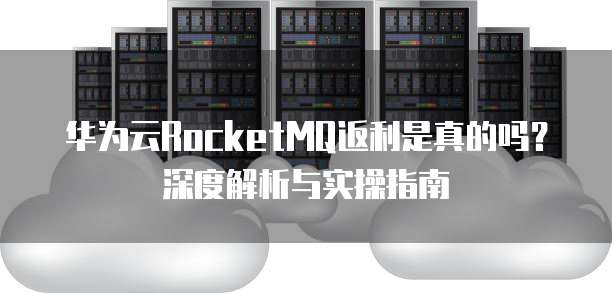 华为云RocketMQ返利是真的吗?深度解析与实操指南