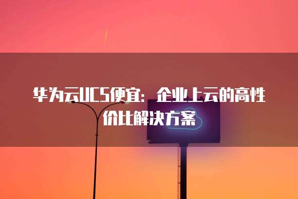 华为云UCS便宜:企业上云的高性价比解决方案