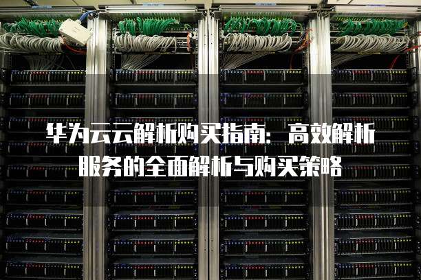 华为云云解析购买指南:高效解析服务的全面解析与购买策略