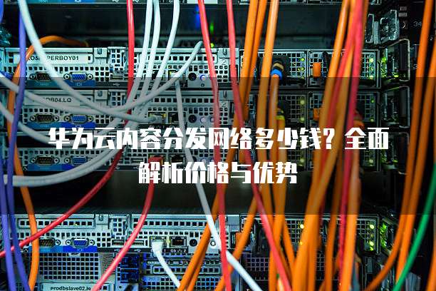 华为云内容分发网络多少钱?全面解析价格与优势