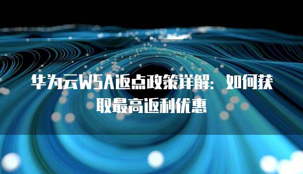 华为云WSA返点政策详解:如何获取最高返利优惠