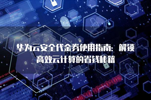 华为云安全代金券使用指南：解锁高效云计算的省钱秘籍