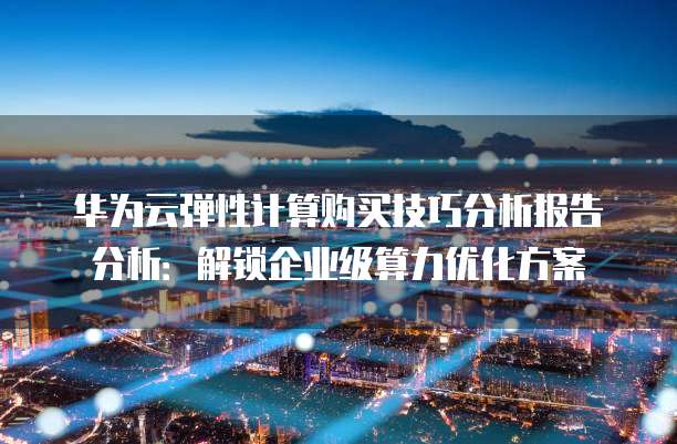 华为云弹性计算购买技巧分析报告分析:解锁企业级算力优化方案