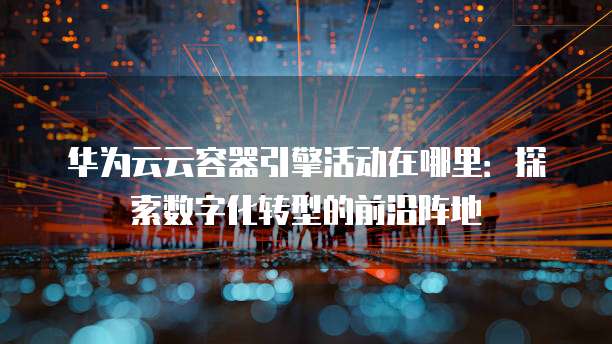 华为云云容器引擎活动在哪里:探索数字化转型的前沿阵地