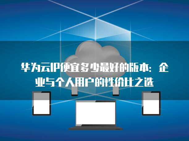 华为云IP便宜多少最好的版本:企业与个人用户的性价比之选