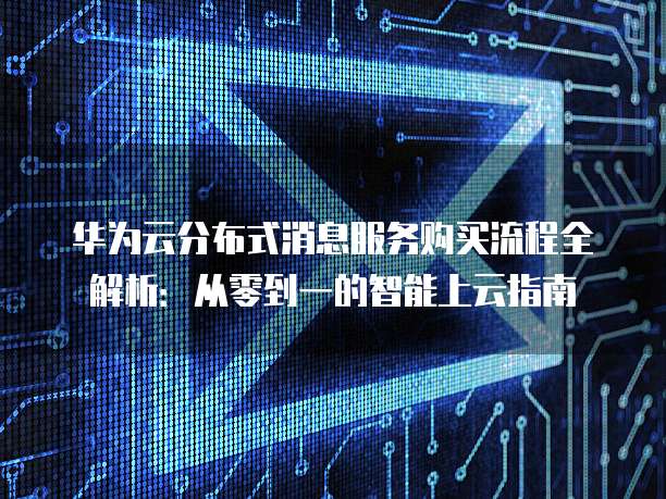 华为云分布式消息服务购买流程全解析:从零到一的智能上云指南