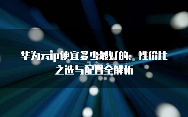 华为云ip便宜多少最好的:性价比之选与配置全解析