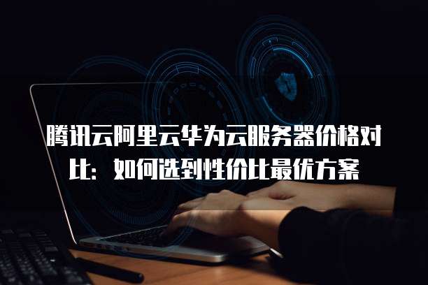 腾讯云阿里云华为云服务器价格对比:如何选到性价比最优方案