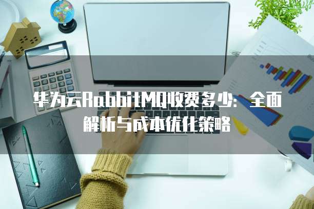 华为云RabbitMQ收费多少:全面解析与成本优化策略