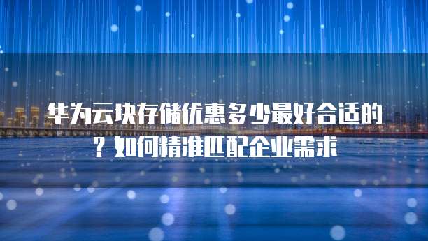 华为云块存储优惠多少最好合适的?如何精准匹配企业需求