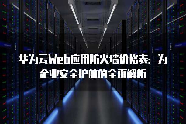 华为云Web应用防火墙价格表:为企业安全护航的全面解析