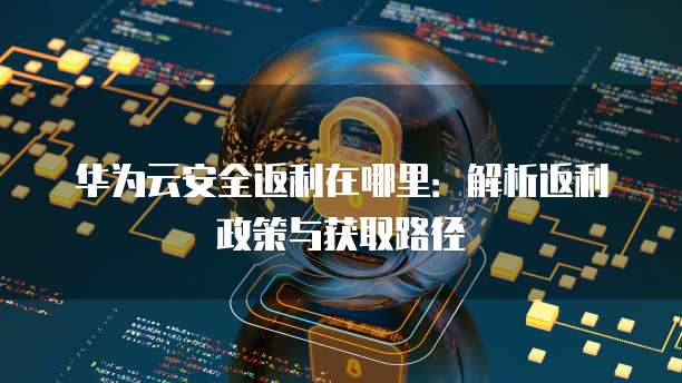 华为云安全返利在哪里：解析返利政策与获取路径