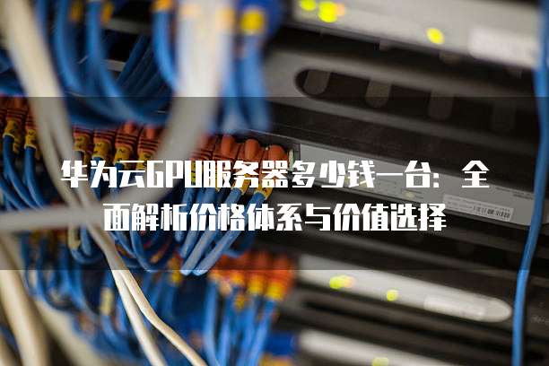 华为云GPU服务器多少钱一台:全面解析价格体系与价值选择