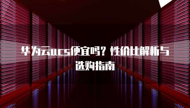 华为云ucs便宜吗？性价比解析与选购指南