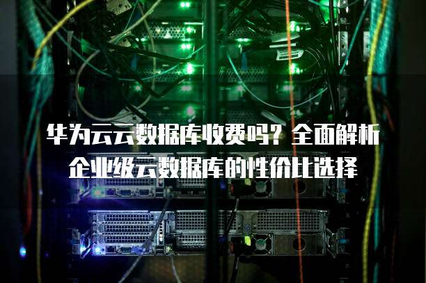 华为云云数据库收费吗?全面解析企业级云数据库的性价比选择