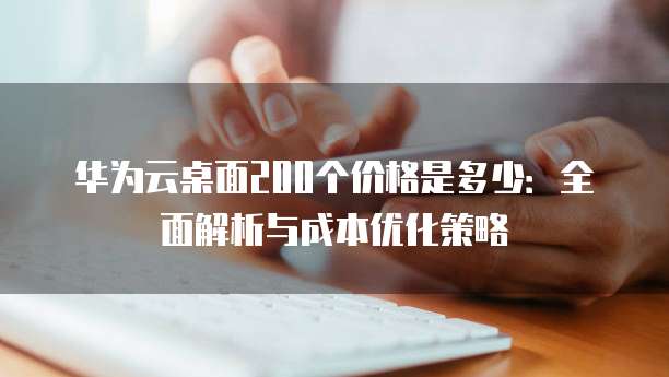 华为云桌面200个价格是多少:全面解析与成本优化策略