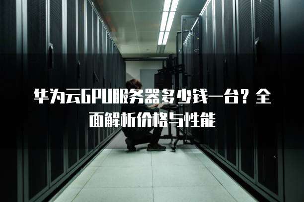 华为云GPU服务器多少钱一台?全面解析价格与性能